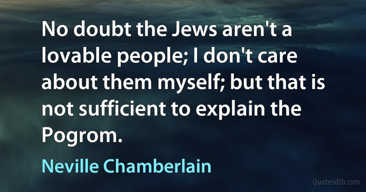 No doubt the Jews aren't a lovable people; I don't care about them myself; but that is not sufficient to explain the Pogrom. (Neville Chamberlain)