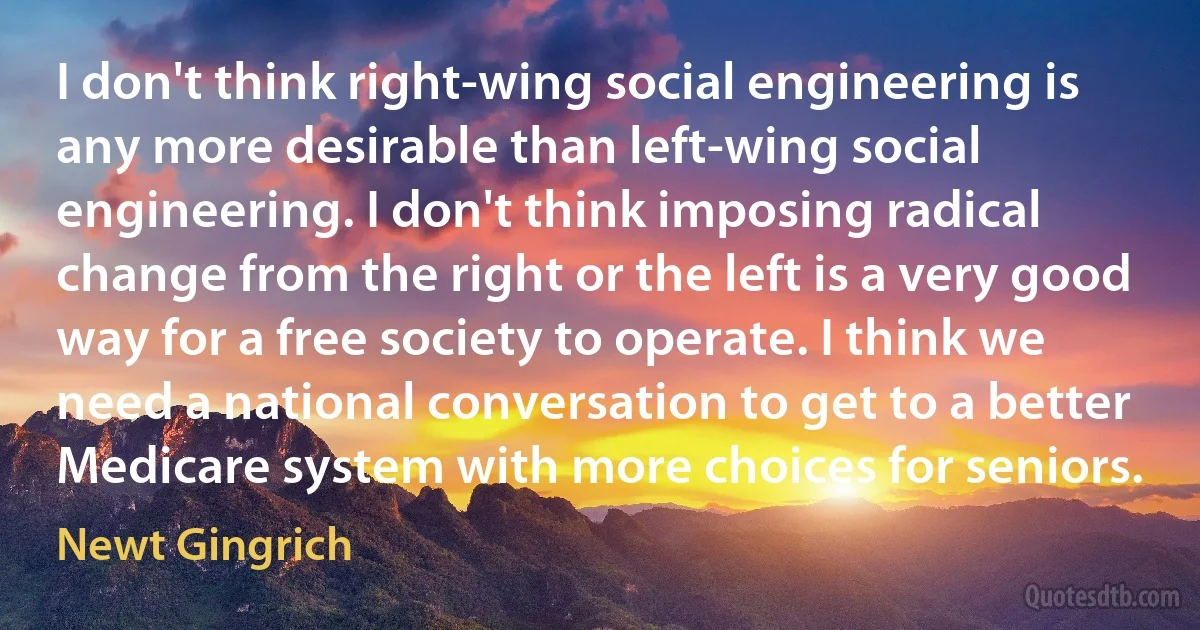 I don't think right-wing social engineering is any more desirable than left-wing social engineering. I don't think imposing radical change from the right or the left is a very good way for a free society to operate. I think we need a national conversation to get to a better Medicare system with more choices for seniors. (Newt Gingrich)