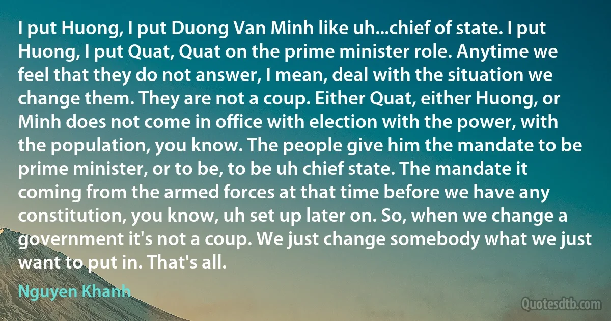 I put Huong, I put Duong Van Minh like uh...chief of state. I put Huong, I put Quat, Quat on the prime minister role. Anytime we feel that they do not answer, I mean, deal with the situation we change them. They are not a coup. Either Quat, either Huong, or Minh does not come in office with election with the power, with the population, you know. The people give him the mandate to be prime minister, or to be, to be uh chief state. The mandate it coming from the armed forces at that time before we have any constitution, you know, uh set up later on. So, when we change a government it's not a coup. We just change somebody what we just want to put in. That's all. (Nguyen Khanh)