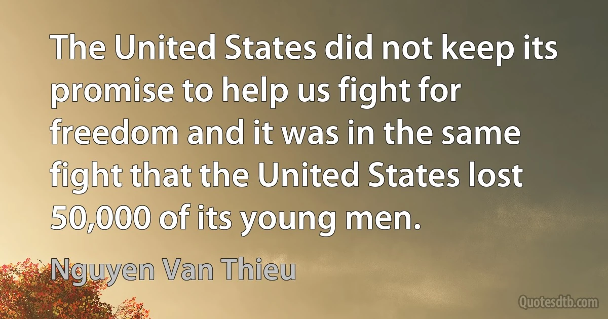 The United States did not keep its promise to help us fight for freedom and it was in the same fight that the United States lost 50,000 of its young men. (Nguyen Van Thieu)