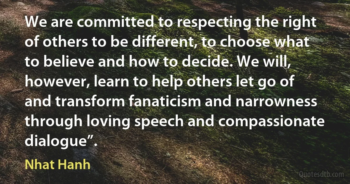 We are committed to respecting the right of others to be different, to choose what to believe and how to decide. We will, however, learn to help others let go of and transform fanaticism and narrowness through loving speech and compassionate dialogue”. (Nhat Hanh)