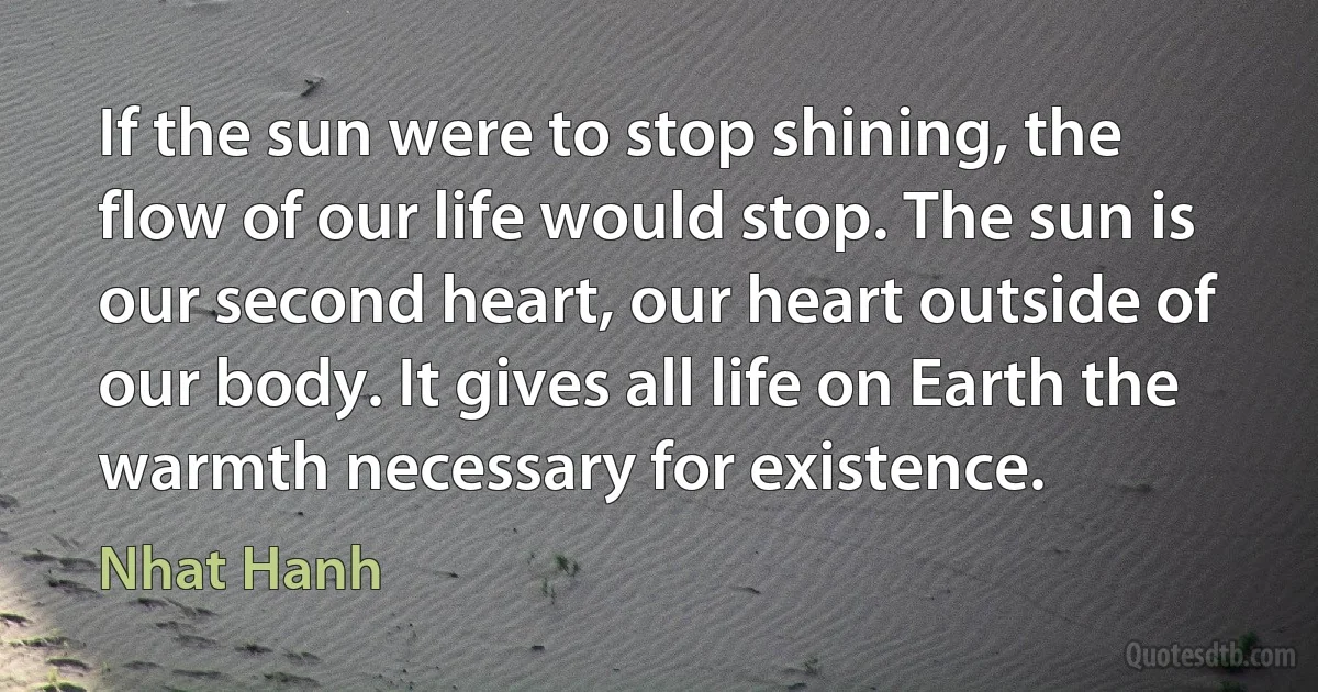 If the sun were to stop shining, the flow of our life would stop. The sun is our second heart, our heart outside of our body. It gives all life on Earth the warmth necessary for existence. (Nhat Hanh)