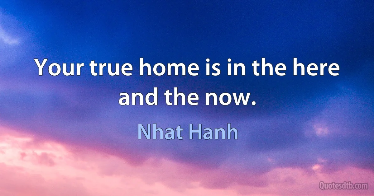 Your true home is in the here and the now. (Nhat Hanh)