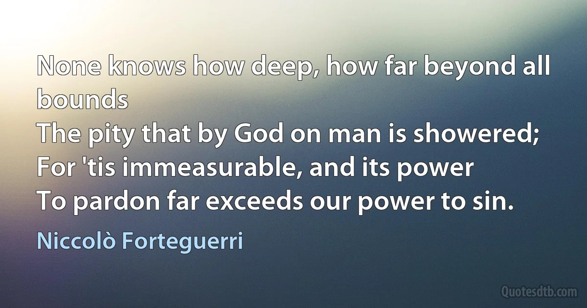 None knows how deep, how far beyond all bounds
The pity that by God on man is showered;
For 'tis immeasurable, and its power
To pardon far exceeds our power to sin. (Niccolò Forteguerri)