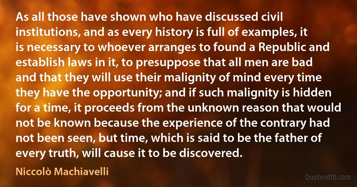 As all those have shown who have discussed civil institutions, and as every history is full of examples, it is necessary to whoever arranges to found a Republic and establish laws in it, to presuppose that all men are bad and that they will use their malignity of mind every time they have the opportunity; and if such malignity is hidden for a time, it proceeds from the unknown reason that would not be known because the experience of the contrary had not been seen, but time, which is said to be the father of every truth, will cause it to be discovered. (Niccolò Machiavelli)