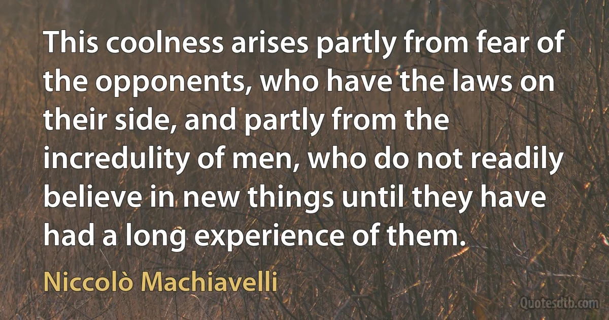 This coolness arises partly from fear of the opponents, who have the laws on their side, and partly from the incredulity of men, who do not readily believe in new things until they have had a long experience of them. (Niccolò Machiavelli)