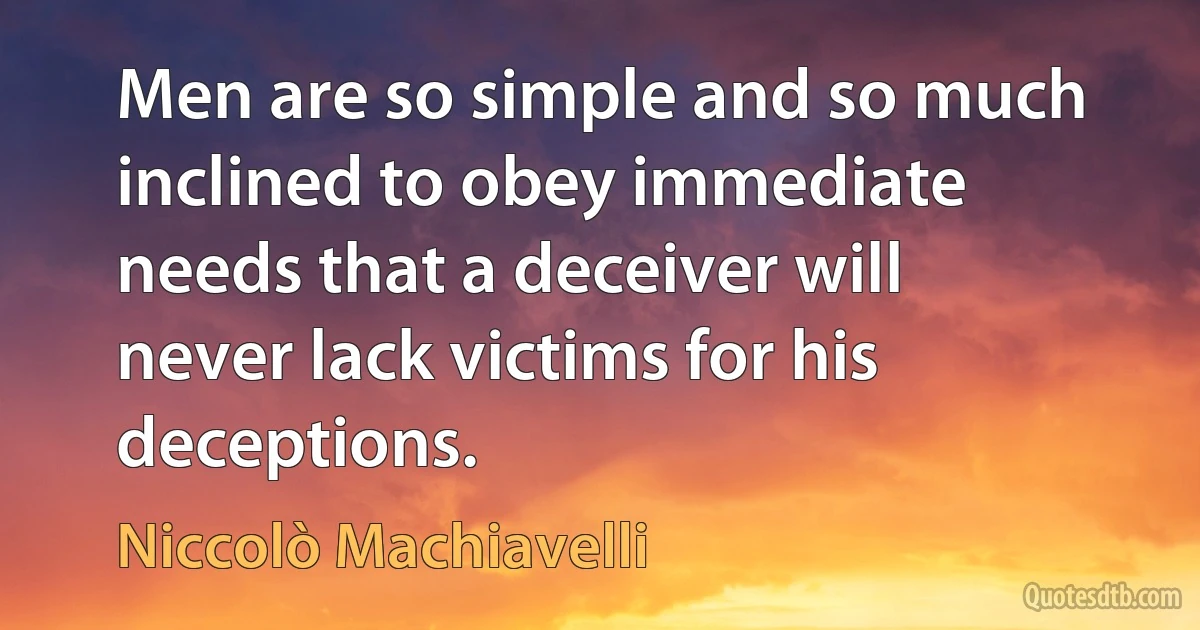 Men are so simple and so much inclined to obey immediate needs that a deceiver will never lack victims for his deceptions. (Niccolò Machiavelli)