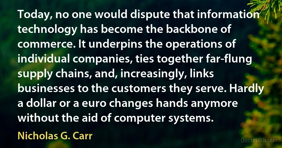 Today, no one would dispute that information technology has become the backbone of commerce. It underpins the operations of individual companies, ties together far-flung supply chains, and, increasingly, links businesses to the customers they serve. Hardly a dollar or a euro changes hands anymore without the aid of computer systems. (Nicholas G. Carr)