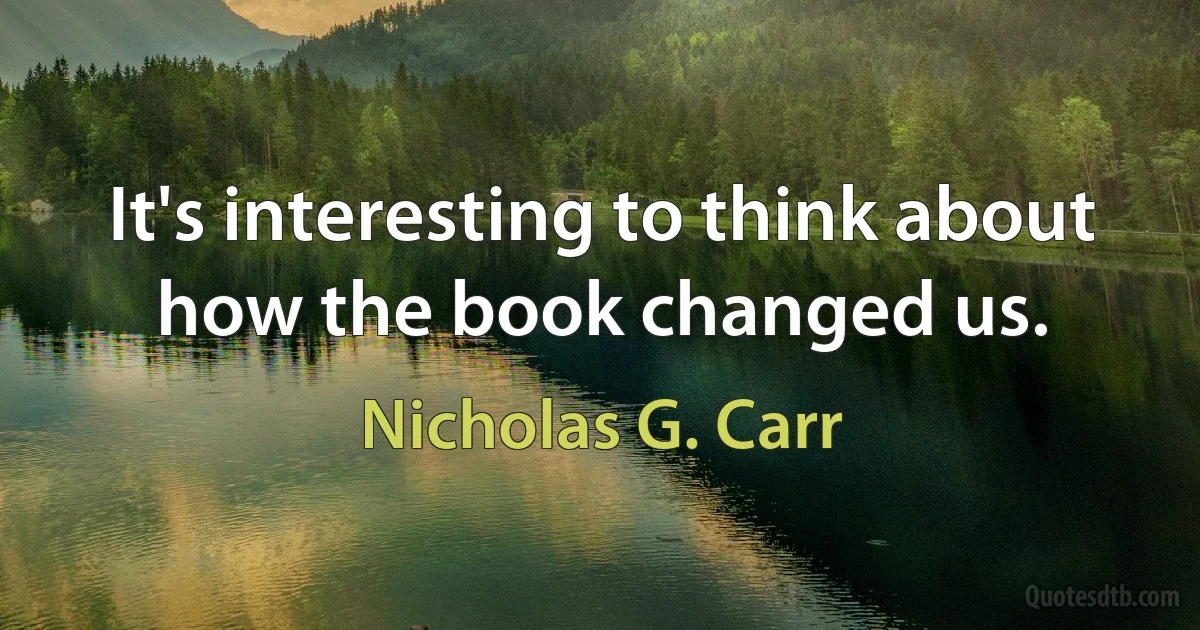 It's interesting to think about how the book changed us. (Nicholas G. Carr)