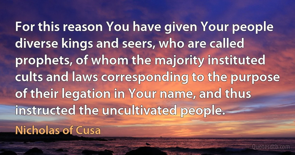 For this reason You have given Your people diverse kings and seers, who are called prophets, of whom the majority instituted cults and laws corresponding to the purpose of their legation in Your name, and thus instructed the uncultivated people. (Nicholas of Cusa)