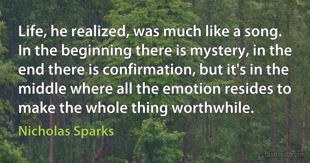 Life, he realized, was much like a song.
In the beginning there is mystery, in the end there is confirmation, but it's in the middle where all the emotion resides to make the whole thing worthwhile. (Nicholas Sparks)