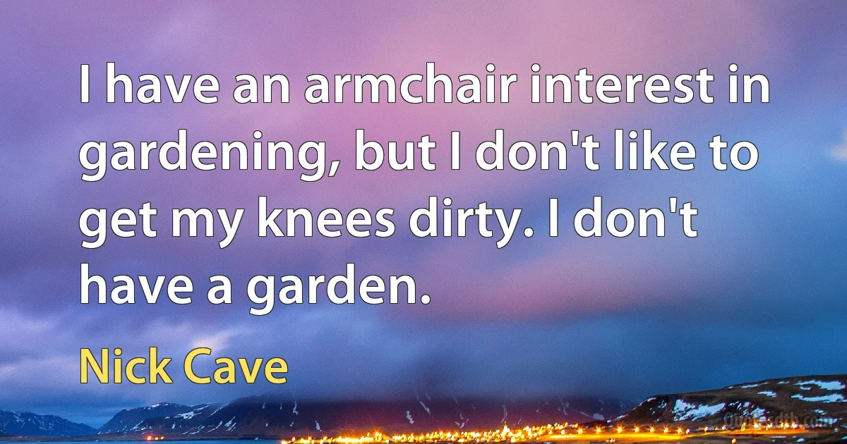 I have an armchair interest in gardening, but I don't like to get my knees dirty. I don't have a garden. (Nick Cave)