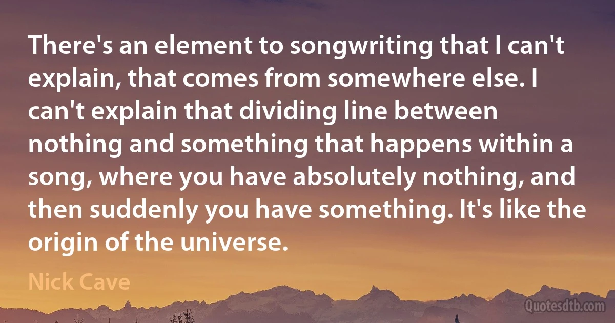 There's an element to songwriting that I can't explain, that comes from somewhere else. I can't explain that dividing line between nothing and something that happens within a song, where you have absolutely nothing, and then suddenly you have something. It's like the origin of the universe. (Nick Cave)