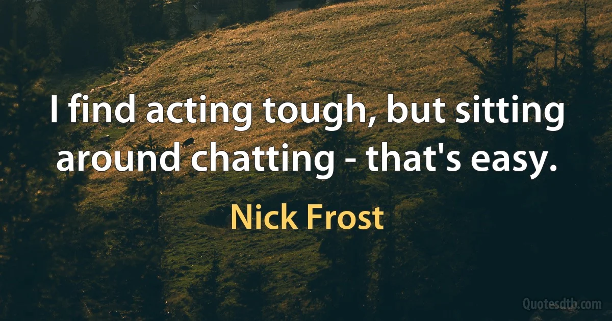 I find acting tough, but sitting around chatting - that's easy. (Nick Frost)