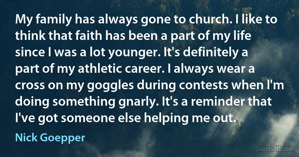 My family has always gone to church. I like to think that faith has been a part of my life since I was a lot younger. It's definitely a part of my athletic career. I always wear a cross on my goggles during contests when I'm doing something gnarly. It's a reminder that I've got someone else helping me out. (Nick Goepper)