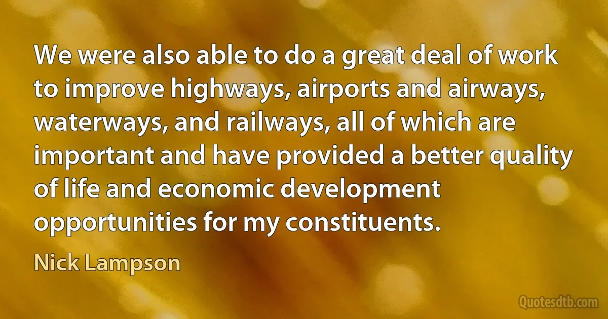 We were also able to do a great deal of work to improve highways, airports and airways, waterways, and railways, all of which are important and have provided a better quality of life and economic development opportunities for my constituents. (Nick Lampson)