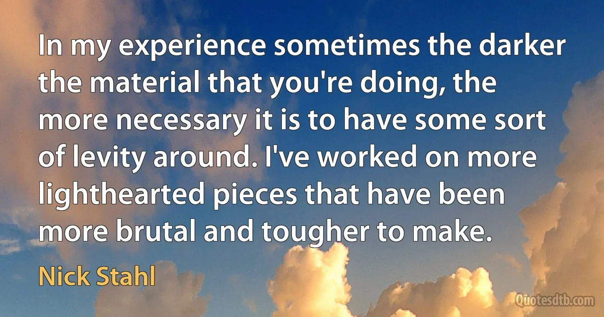 In my experience sometimes the darker the material that you're doing, the more necessary it is to have some sort of levity around. I've worked on more lighthearted pieces that have been more brutal and tougher to make. (Nick Stahl)