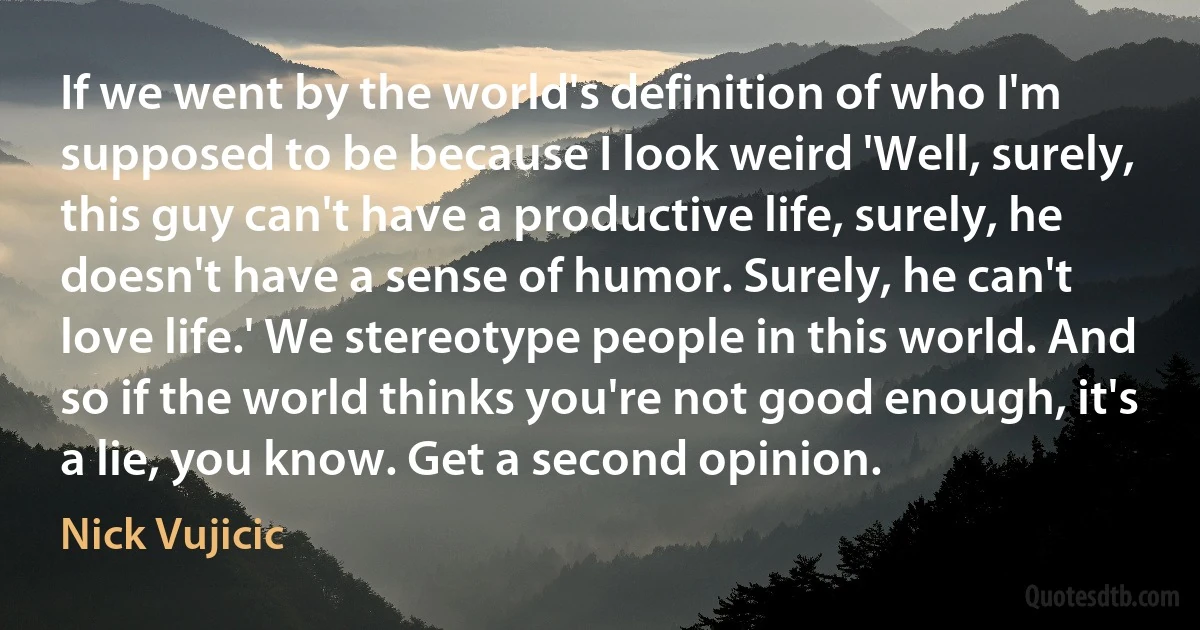 If we went by the world's definition of who I'm supposed to be because I look weird 'Well, surely, this guy can't have a productive life, surely, he doesn't have a sense of humor. Surely, he can't love life.' We stereotype people in this world. And so if the world thinks you're not good enough, it's a lie, you know. Get a second opinion. (Nick Vujicic)