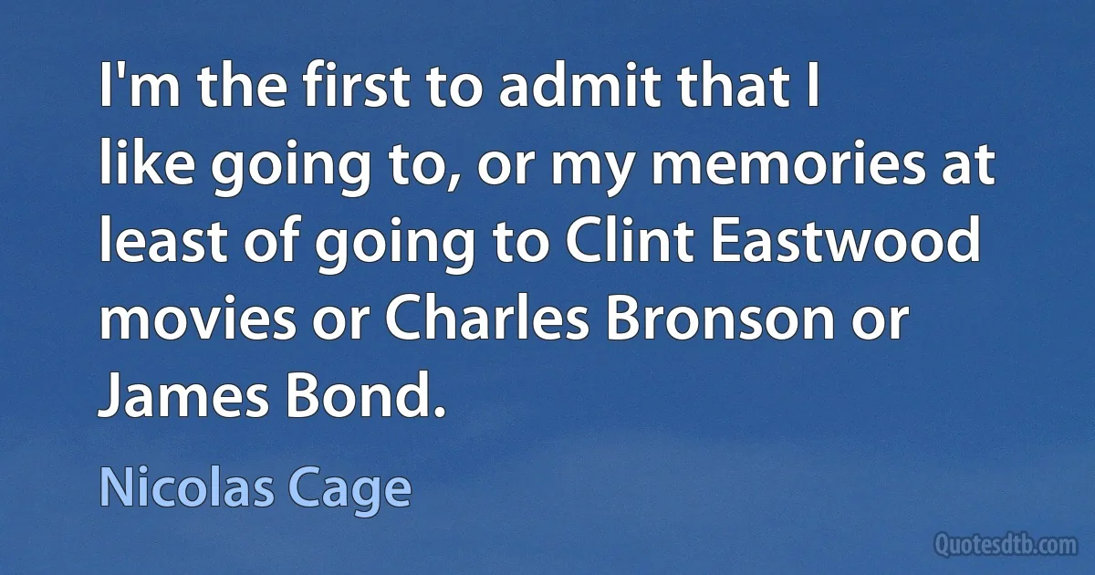 I'm the first to admit that I like going to, or my memories at least of going to Clint Eastwood movies or Charles Bronson or James Bond. (Nicolas Cage)