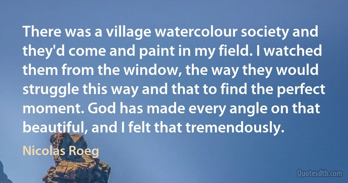 There was a village watercolour society and they'd come and paint in my field. I watched them from the window, the way they would struggle this way and that to find the perfect moment. God has made every angle on that beautiful, and I felt that tremendously. (Nicolas Roeg)