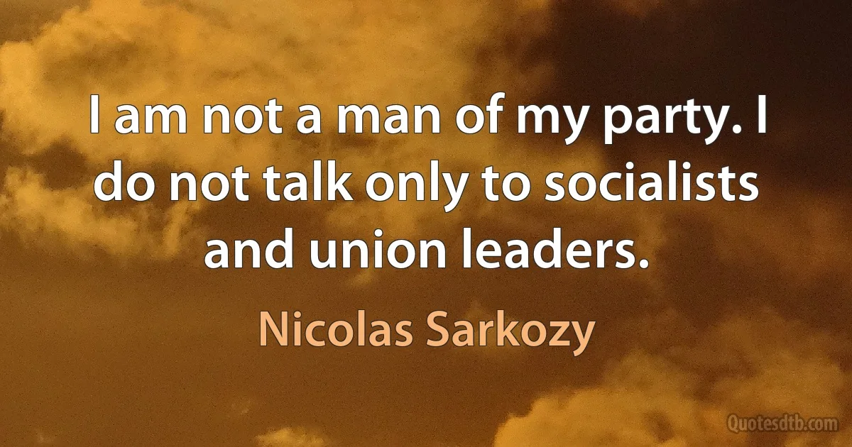 I am not a man of my party. I do not talk only to socialists and union leaders. (Nicolas Sarkozy)