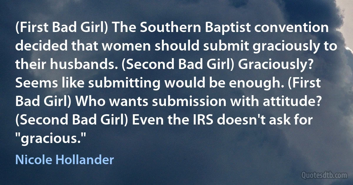 (First Bad Girl) The Southern Baptist convention decided that women should submit graciously to their husbands. (Second Bad Girl) Graciously? Seems like submitting would be enough. (First Bad Girl) Who wants submission with attitude? (Second Bad Girl) Even the IRS doesn't ask for "gracious." (Nicole Hollander)