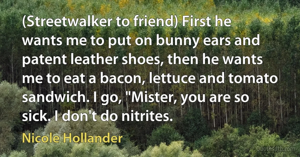 (Streetwalker to friend) First he wants me to put on bunny ears and patent leather shoes, then he wants me to eat a bacon, lettuce and tomato sandwich. I go, "Mister, you are so sick. I don't do nitrites. (Nicole Hollander)