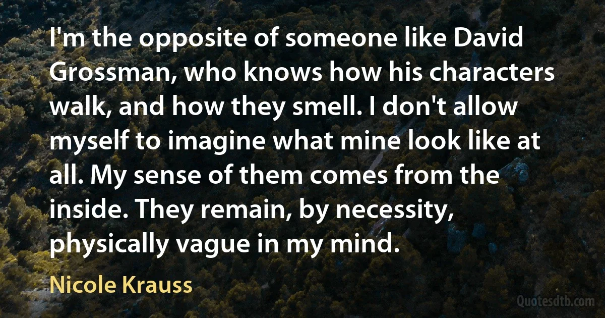 I'm the opposite of someone like David Grossman, who knows how his characters walk, and how they smell. I don't allow myself to imagine what mine look like at all. My sense of them comes from the inside. They remain, by necessity, physically vague in my mind. (Nicole Krauss)