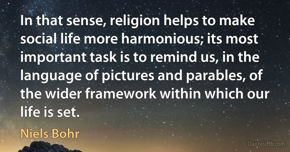 In that sense, religion helps to make social life more harmonious; its most important task is to remind us, in the language of pictures and parables, of the wider framework within which our life is set. (Niels Bohr)