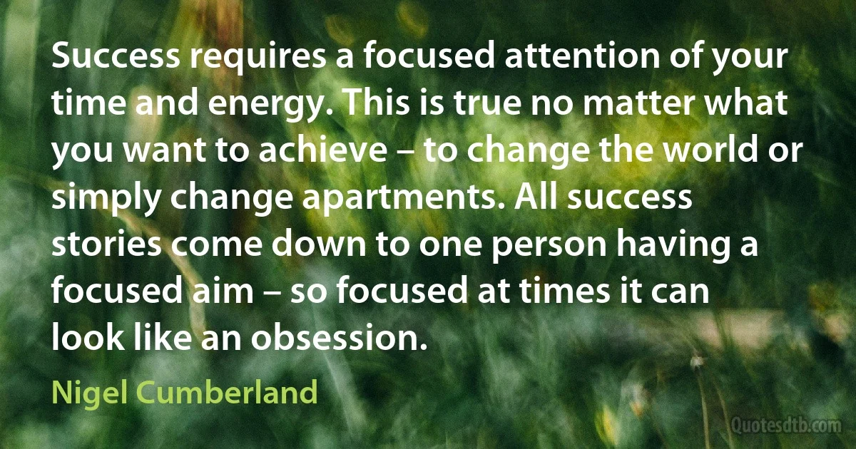 Success requires a focused attention of your time and energy. This is true no matter what you want to achieve – to change the world or simply change apartments. All success stories come down to one person having a focused aim – so focused at times it can look like an obsession. (Nigel Cumberland)