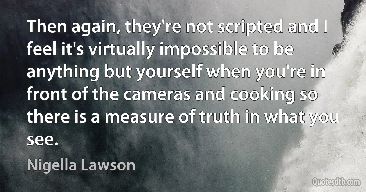 Then again, they're not scripted and I feel it's virtually impossible to be anything but yourself when you're in front of the cameras and cooking so there is a measure of truth in what you see. (Nigella Lawson)