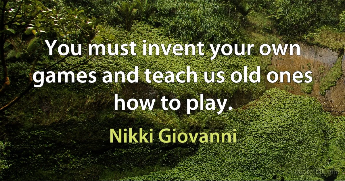 You must invent your own games and teach us old ones how to play. (Nikki Giovanni)