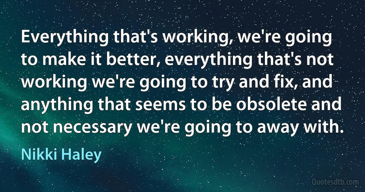 Everything that's working, we're going to make it better, everything that's not working we're going to try and fix, and anything that seems to be obsolete and not necessary we're going to away with. (Nikki Haley)