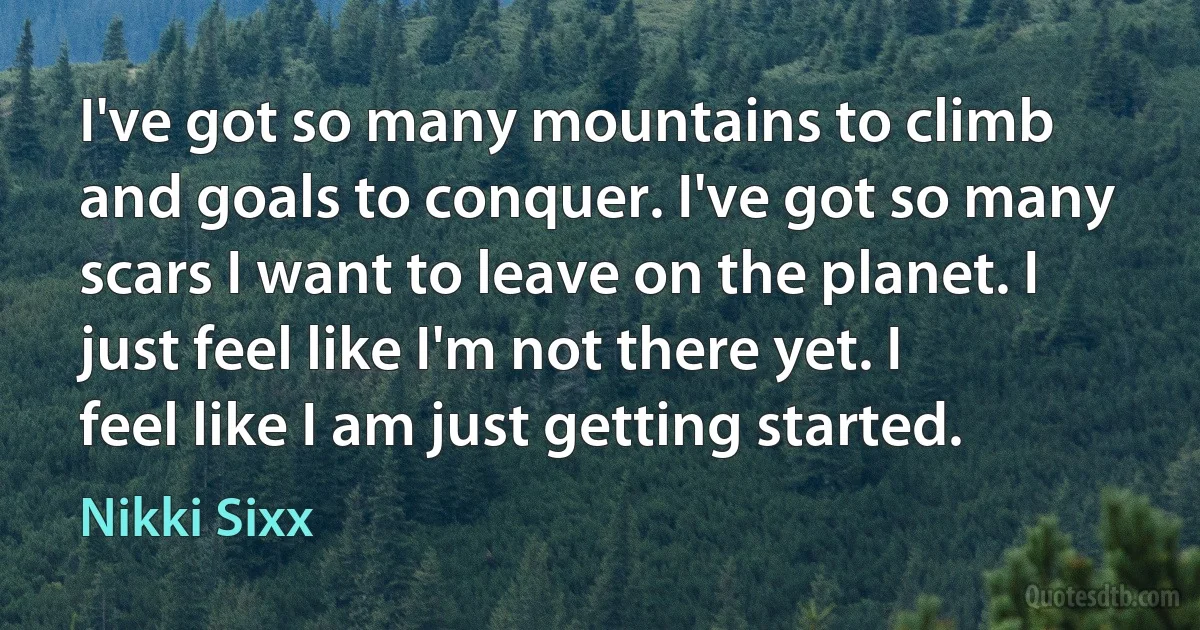 I've got so many mountains to climb and goals to conquer. I've got so many scars I want to leave on the planet. I just feel like I'm not there yet. I feel like I am just getting started. (Nikki Sixx)