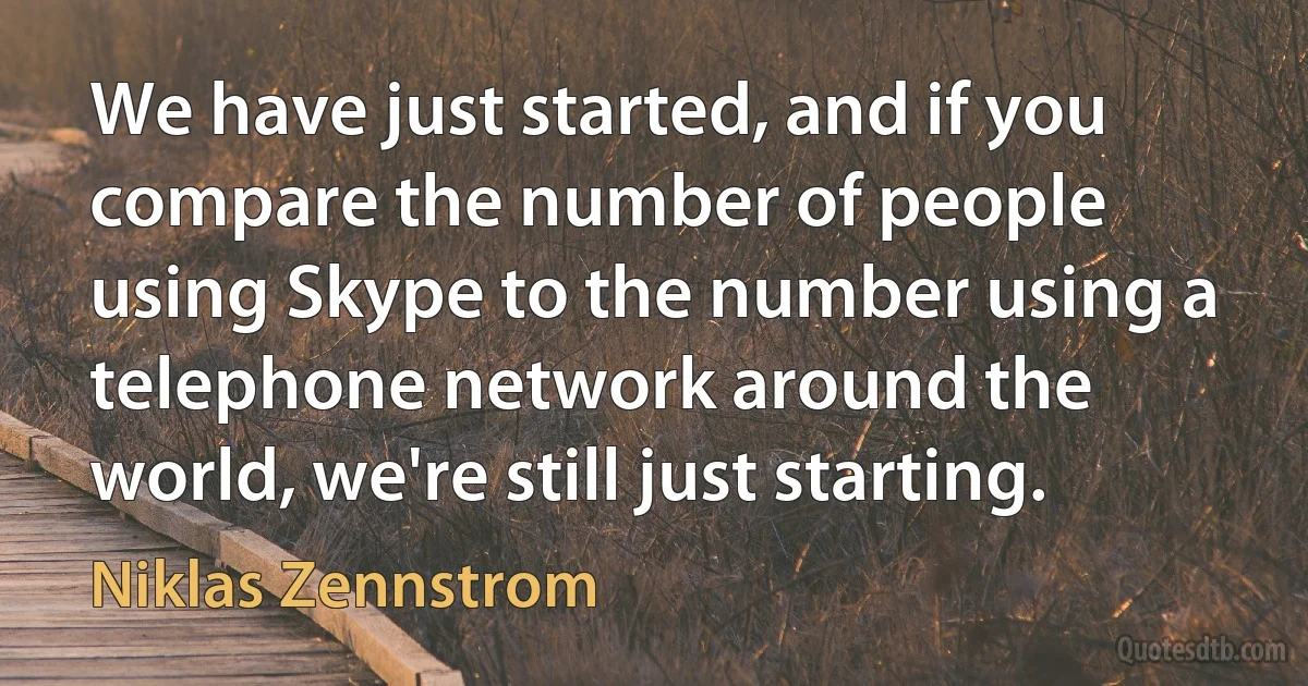 We have just started, and if you compare the number of people using Skype to the number using a telephone network around the world, we're still just starting. (Niklas Zennstrom)