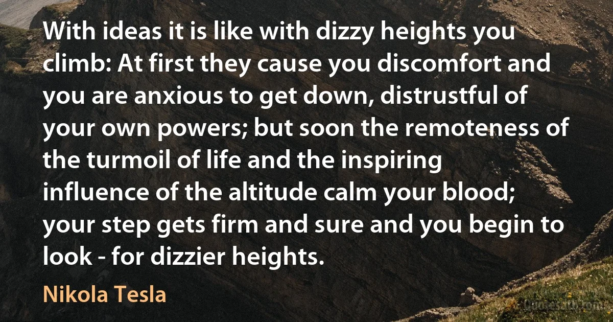 With ideas it is like with dizzy heights you climb: At first they cause you discomfort and you are anxious to get down, distrustful of your own powers; but soon the remoteness of the turmoil of life and the inspiring influence of the altitude calm your blood; your step gets firm and sure and you begin to look - for dizzier heights. (Nikola Tesla)