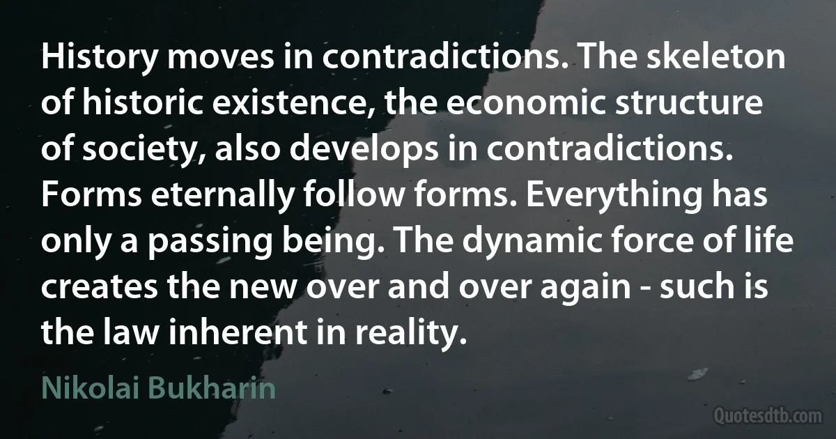 History moves in contradictions. The skeleton of historic existence, the economic structure of society, also develops in contradictions. Forms eternally follow forms. Everything has only a passing being. The dynamic force of life creates the new over and over again - such is the law inherent in reality. (Nikolai Bukharin)