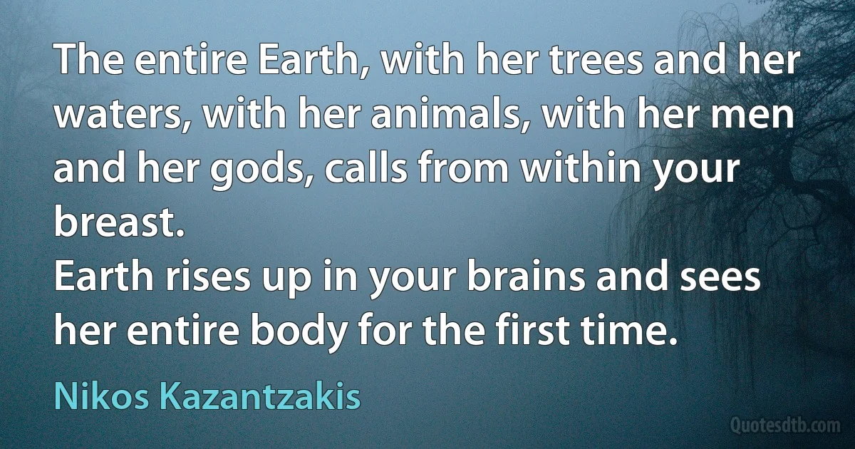 The entire Earth, with her trees and her waters, with her animals, with her men and her gods, calls from within your breast.
Earth rises up in your brains and sees her entire body for the first time. (Nikos Kazantzakis)