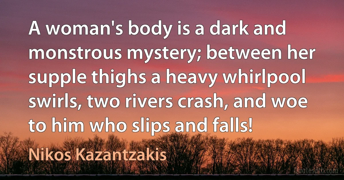 A woman's body is a dark and monstrous mystery; between her supple thighs a heavy whirlpool swirls, two rivers crash, and woe to him who slips and falls! (Nikos Kazantzakis)