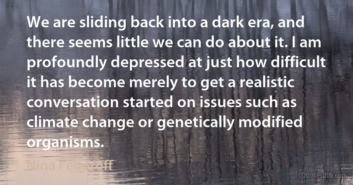 We are sliding back into a dark era, and there seems little we can do about it. I am profoundly depressed at just how difficult it has become merely to get a realistic conversation started on issues such as climate change or genetically modified organisms. (Nina Fedoroff)