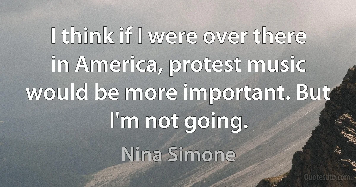 I think if I were over there in America, protest music would be more important. But I'm not going. (Nina Simone)