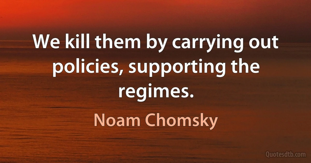 We kill them by carrying out policies, supporting the regimes. (Noam Chomsky)