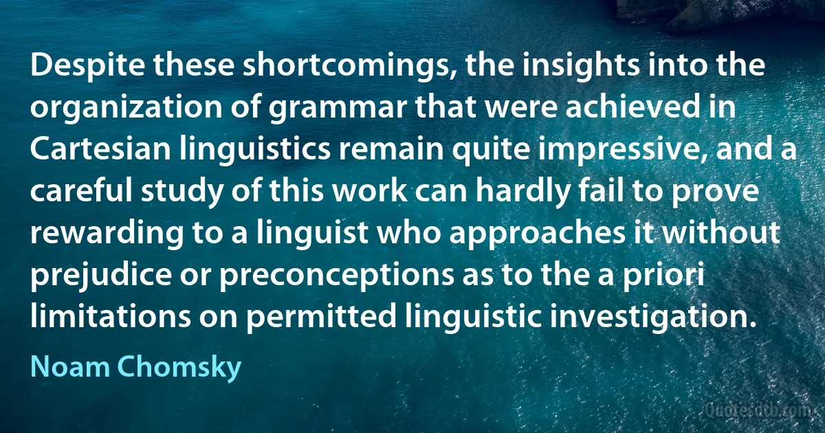 Despite these shortcomings, the insights into the organization of grammar that were achieved in Cartesian linguistics remain quite impressive, and a careful study of this work can hardly fail to prove rewarding to a linguist who approaches it without prejudice or preconceptions as to the a priori limitations on permitted linguistic investigation. (Noam Chomsky)