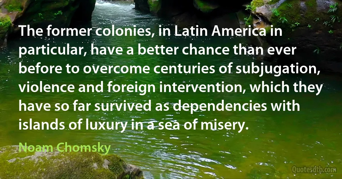 The former colonies, in Latin America in particular, have a better chance than ever before to overcome centuries of subjugation, violence and foreign intervention, which they have so far survived as dependencies with islands of luxury in a sea of misery. (Noam Chomsky)