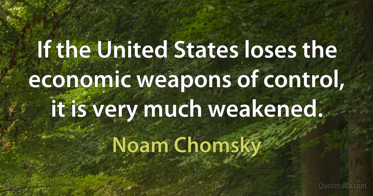 If the United States loses the economic weapons of control, it is very much weakened. (Noam Chomsky)