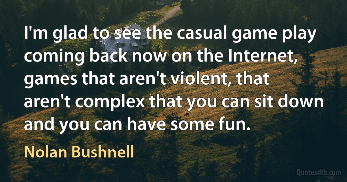 I'm glad to see the casual game play coming back now on the Internet, games that aren't violent, that aren't complex that you can sit down and you can have some fun. (Nolan Bushnell)