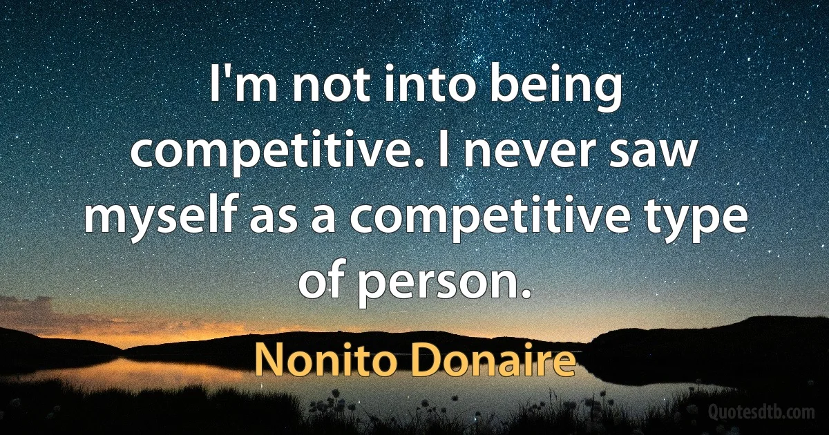 I'm not into being competitive. I never saw myself as a competitive type of person. (Nonito Donaire)