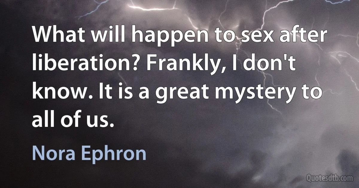 What will happen to sex after liberation? Frankly, I don't know. It is a great mystery to all of us. (Nora Ephron)