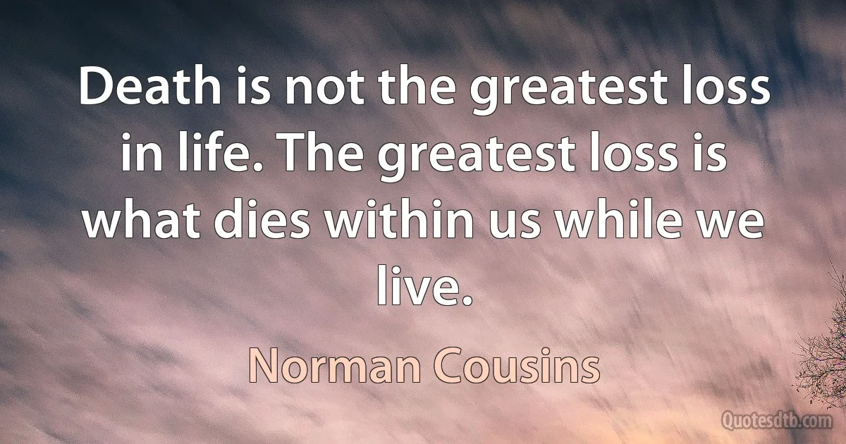 Death is not the greatest loss in life. The greatest loss is what dies within us while we live. (Norman Cousins)