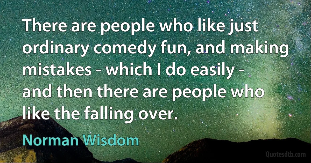 There are people who like just ordinary comedy fun, and making mistakes - which I do easily - and then there are people who like the falling over. (Norman Wisdom)